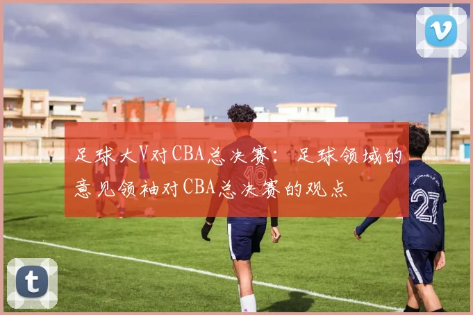 足球大V对CBA总决赛：足球领域的意见领袖对CBA总决赛的观点