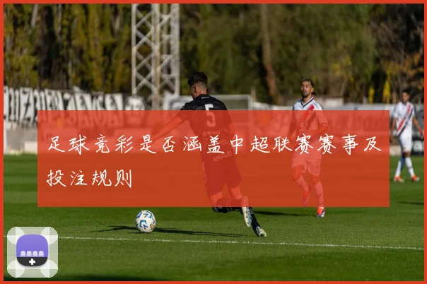 足球竞彩是否涵盖中超联赛赛事及投注规则